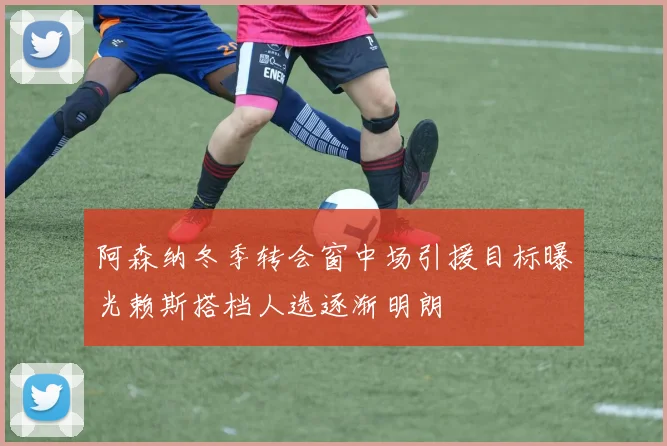 阿森纳冬季转会窗中场引援目标曝光赖斯搭档人选逐渐明朗