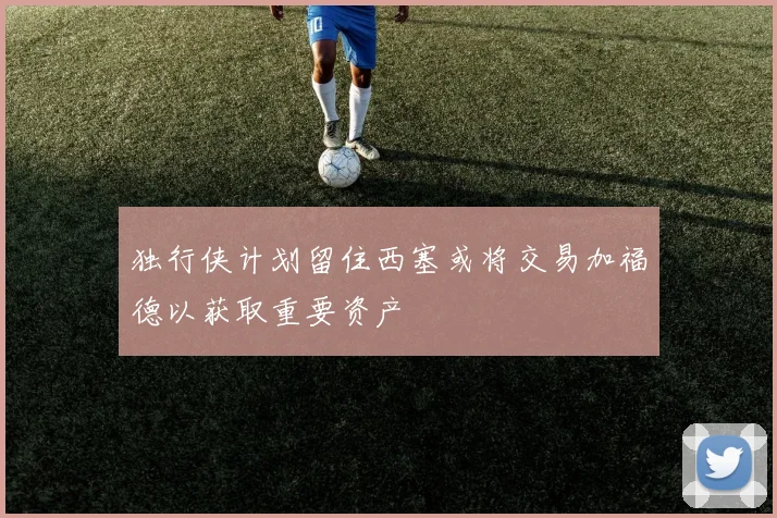 独行侠计划留住西塞或将交易加福德以获取重要资产