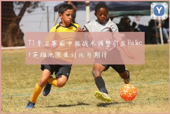 T1季后赛前中路战术调整引发Faker英雄池深度讨论与期待