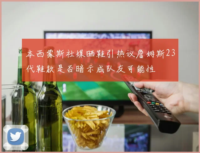 本西蒙斯社媒晒鞋引热议詹姆斯23代鞋款是否暗示成队友可能性