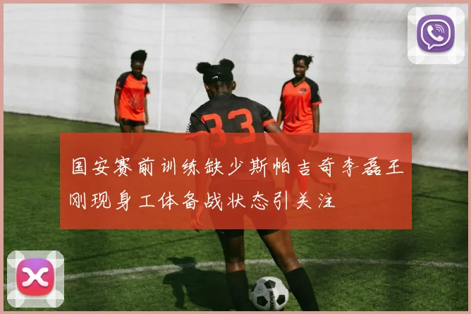 国安赛前训练缺少斯帕吉奇李磊王刚现身工体备战状态引关注